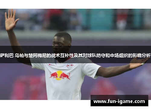 萨利巴 乌帕与楚阿梅尼的战术互补性及其对球队防守和中场组织的影响分析