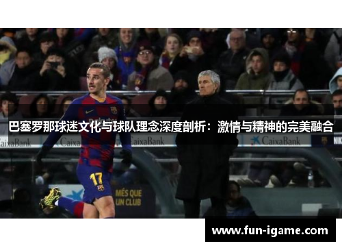 巴塞罗那球迷文化与球队理念深度剖析：激情与精神的完美融合