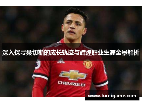 深入探寻桑切斯的成长轨迹与辉煌职业生涯全景解析 深入探寻桑切斯的成长轨迹与辉煌职业生涯全景解析