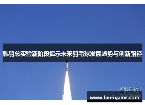 韩羽总实验新阶段揭示未来羽毛球发展趋势与创新路径