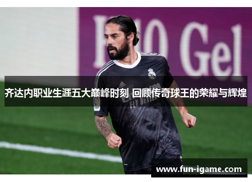 齐达内职业生涯五大巅峰时刻 回顾传奇球王的荣耀与辉煌