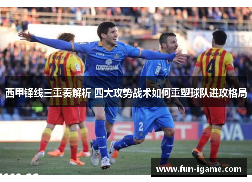 西甲锋线三重奏解析 四大攻势战术如何重塑球队进攻格局