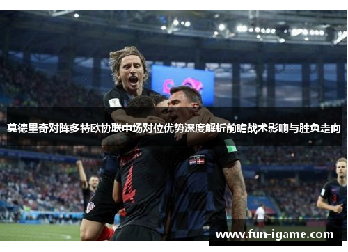 莫德里奇对阵多特欧协联中场对位优势深度解析前瞻战术影响与胜负走向 莫德里奇对阵多特欧协联中场对位优势深度解析前瞻战术影响与胜负走向