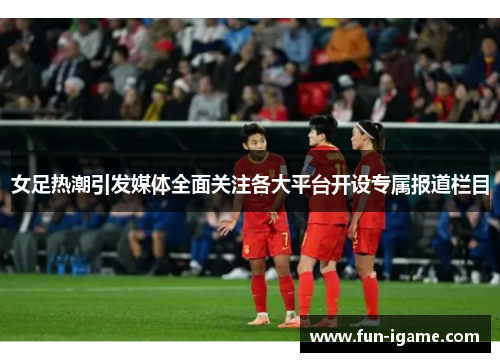 女足热潮引发媒体全面关注各大平台开设专属报道栏目
