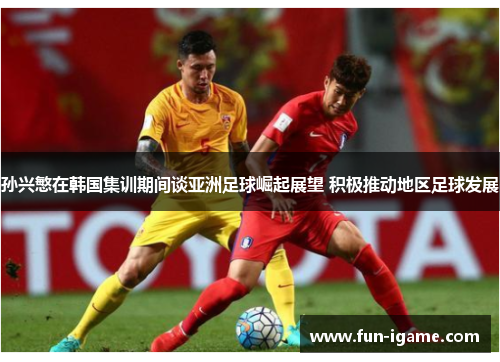 孙兴慜在韩国集训期间谈亚洲足球崛起展望 积极推动地区足球发展